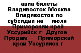 авиа билеты Владивосток-Москва-Владивосток по субсидии на 14 июля - Приморский край, Уссурийск г. Другое » Продам   . Приморский край,Уссурийск г.